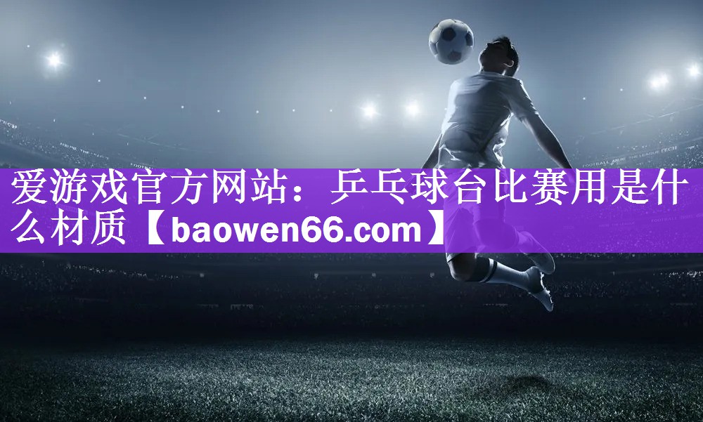<strong>爱游戏官方网站：乒乓球台比赛用是什么材质</strong>
