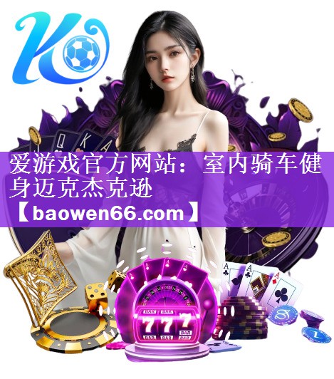 <strong>爱游戏官方网站：室内骑车健身迈克杰克逊</strong>