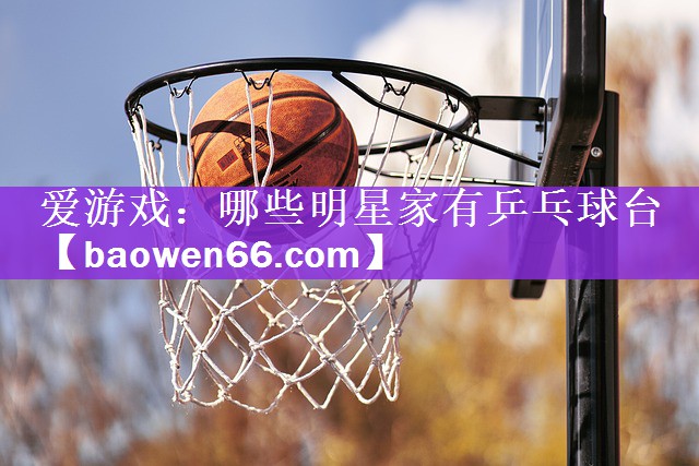 爱游戏：哪些明星家有乒乓球台