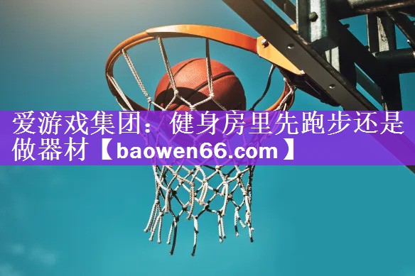 爱游戏集团：健身房里先跑步还是做器材