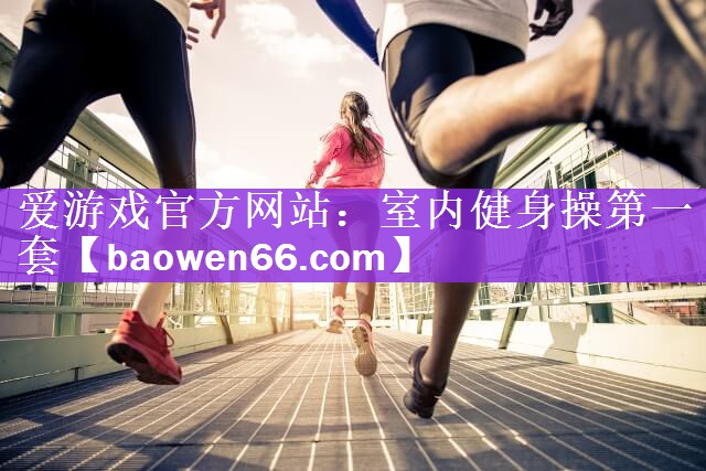 爱游戏官方网站：室内健身操第一套