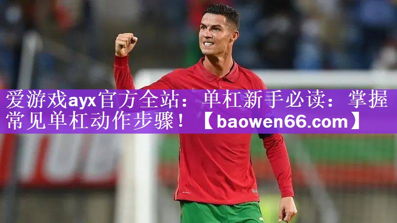 爱游戏ayx官方全站：单杠新手必读：掌握常见单杠动作步骤！