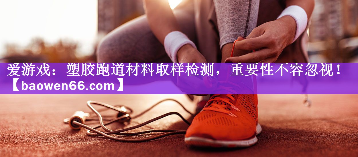 爱游戏：塑胶跑道材料取样检测，重要性不容忽视！