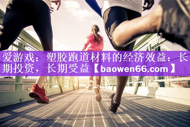 爱游戏：塑胶跑道材料的经济效益：长期投资，长期受益