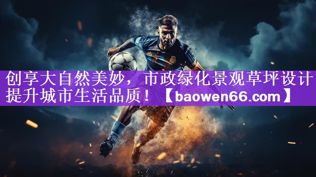 创享大自然美妙，市政绿化景观草坪设计提升城市生活品质！