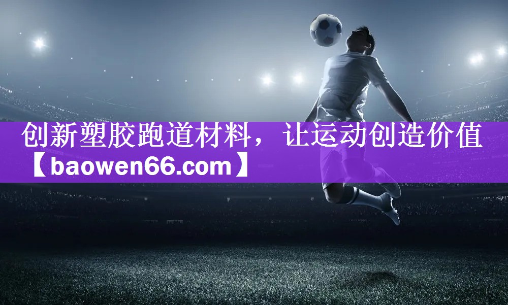 创新塑胶跑道材料，让运动创造价值