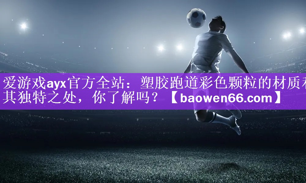 爱游戏ayx官方全站：塑胶跑道彩色颗粒的材质和其独特之处，你了解吗？