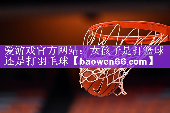 爱游戏官方网站：女孩子是打篮球还是打羽毛球