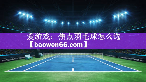 爱游戏：焦点羽毛球怎么选