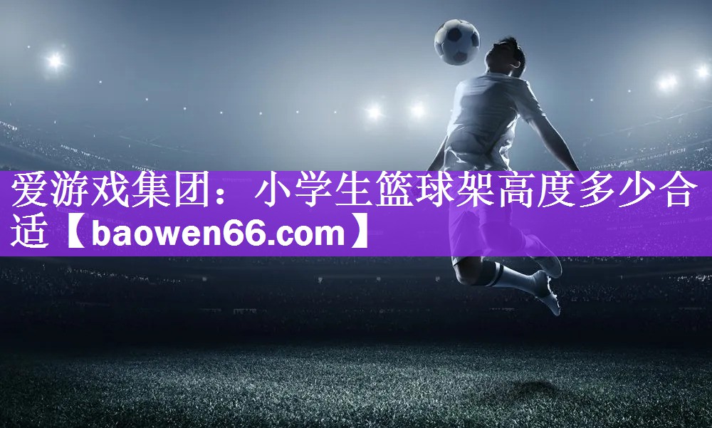 <strong>爱游戏集团：小学生篮球架高度多少合适</strong>