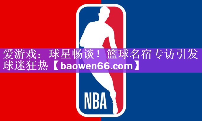 爱游戏：球星畅谈！篮球名宿专访引发球迷狂热