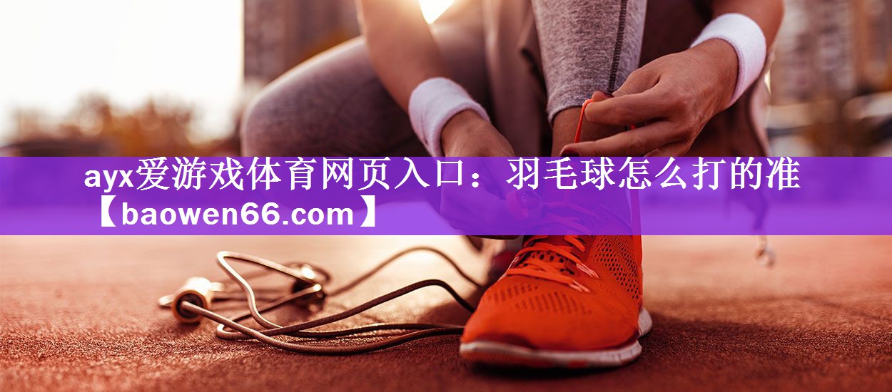 <strong>ayx爱游戏体育网页入口：羽毛球怎么打的准</strong>