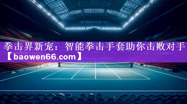 <strong>拳击界新宠：智能拳击手套助你击败对手</strong>