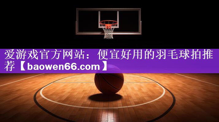 爱游戏官方网站：便宜好用的羽毛球拍推荐
