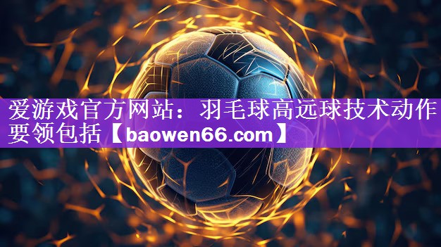 爱游戏官方网站：羽毛球高远球技术动作要领包括