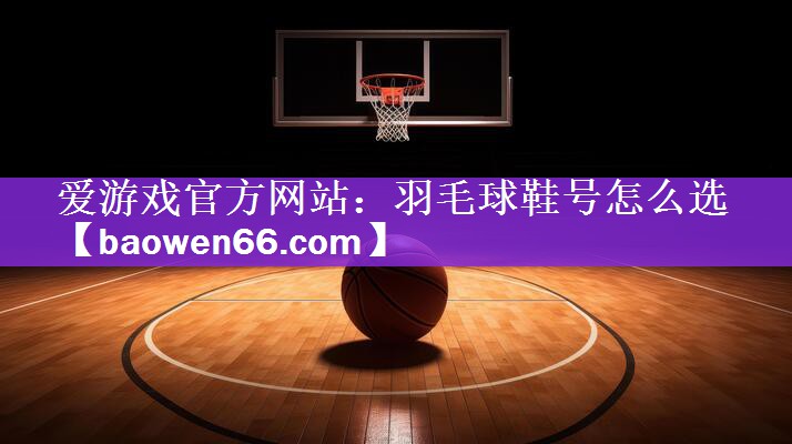 爱游戏官方网站：羽毛球鞋号怎么选
