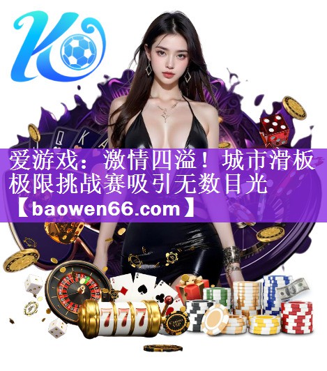 爱游戏：激情四溢！城市滑板极限挑战赛吸引无数目光