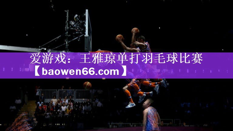 爱游戏：王雅琼单打羽毛球比赛