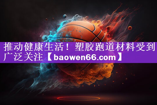 推动健康生活！塑胶跑道材料受到广泛关注