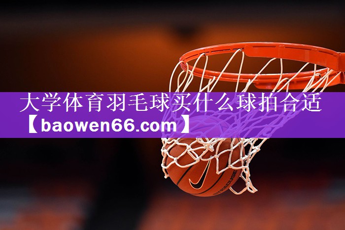 大学体育羽毛球买什么球拍合适