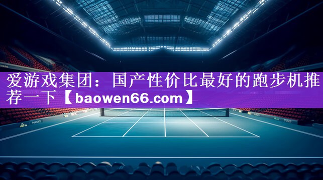 <strong>爱游戏集团：国产性价比最好的跑步机推荐一下</strong>