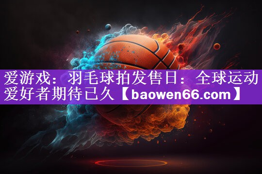 爱游戏：羽毛球拍发售日：全球运动爱好者期待已久