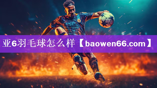 亚6羽毛球怎么样
