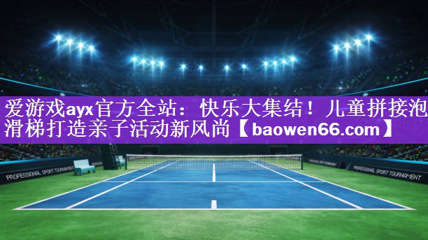 爱游戏ayx官方全站：快乐大集结！儿童拼接泡沫滑梯打造亲子活动新风尚