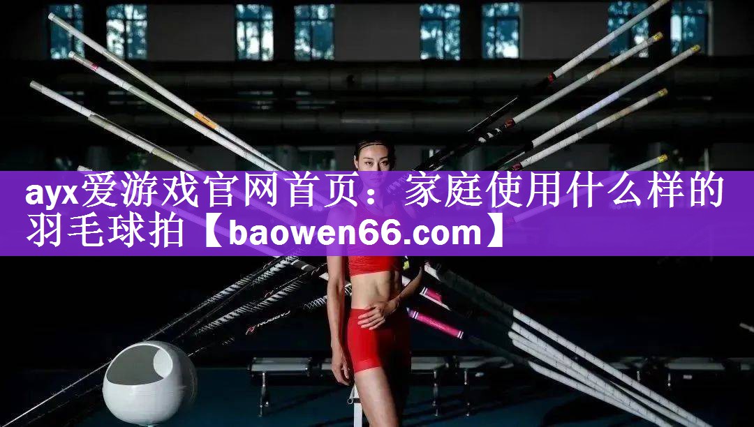 ayx爱游戏官网首页：家庭使用什么样的羽毛球拍