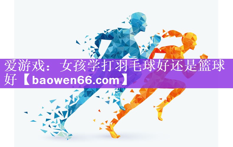 爱游戏：女孩学打羽毛球好还是篮球好