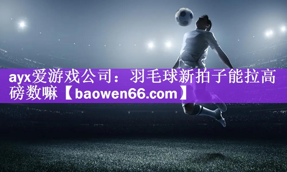 <strong>ayx爱游戏公司：羽毛球新拍子能拉高磅数嘛</strong>