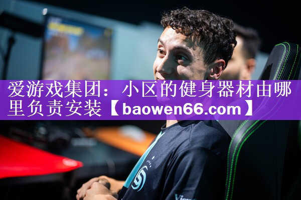 <strong>爱游戏集团：小区的健身器材由哪里负责安装</strong>