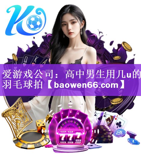 爱游戏公司：高中男生用几u的羽毛球拍