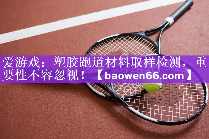 塑胶跑道材料取样检测，重要性不容忽视！