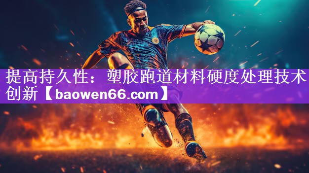 提高持久性：塑胶跑道材料硬度处理技术创新