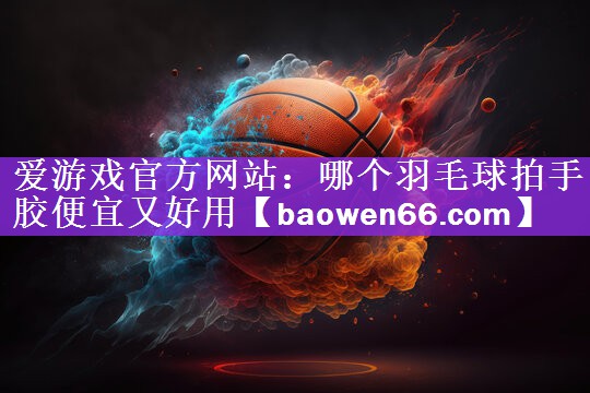 哪个羽毛球拍手胶便宜又好用