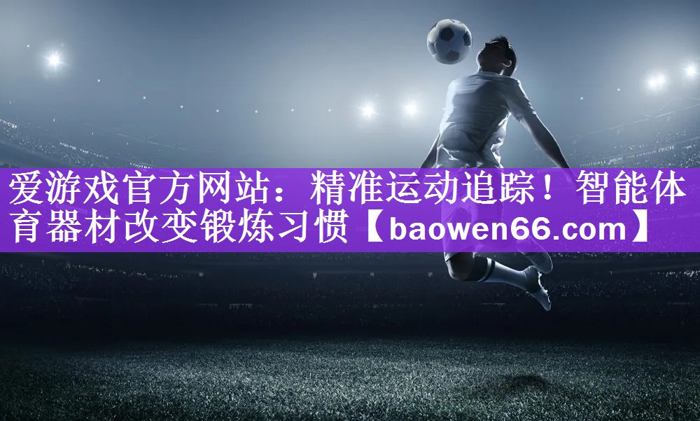 精准运动追踪！智能体育器材改变锻炼习惯
