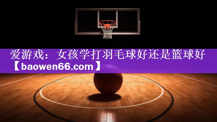 女孩学打羽毛球好还是篮球好